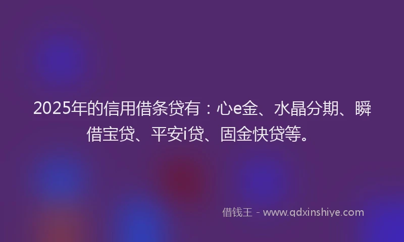 2025年的信用借条贷有：心e金、水晶分期、瞬借宝贷、平安i贷、固金快贷等。