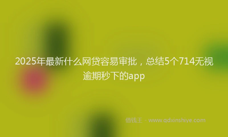 2025年最新什么网贷容易审批，总结5个714无视逾期秒下的app