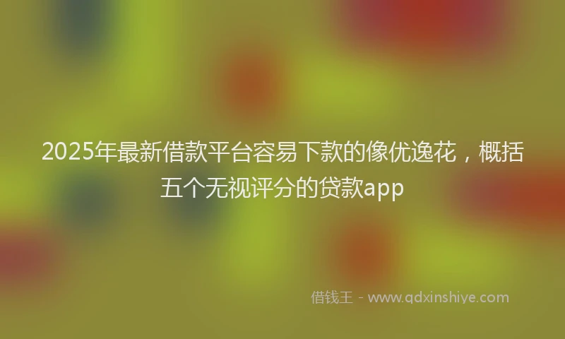 2025年最新借款平台容易下款的像优逸花，概括五个无视评分的贷款app