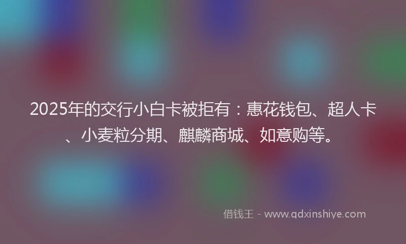 2025年的交行小白卡被拒有：惠花钱包、超人卡、小麦粒分期、麒麟商城、如意购等。