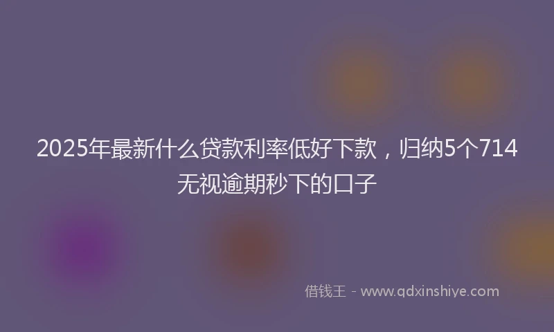 2025年最新什么贷款利率低好下款，归纳5个714无视逾期秒下的口子