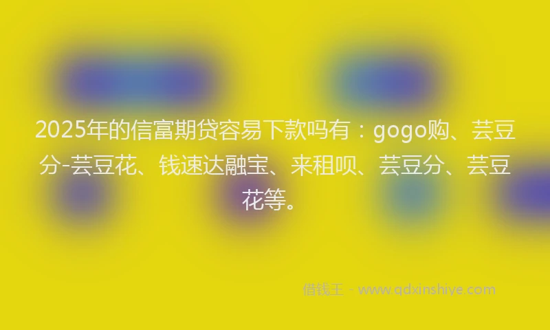 2025年的信富期贷容易下款吗有：gogo购、芸豆分-芸豆花、钱速达融宝、来租呗、芸豆分、芸豆花等。