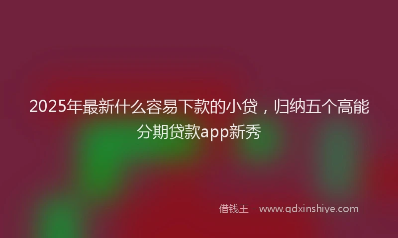 2025年最新什么容易下款的小贷，归纳五个高能分期贷款app新秀