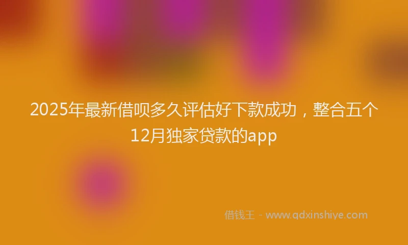 2025年最新借呗多久评估好下款成功，整合五个12月独家贷款的app