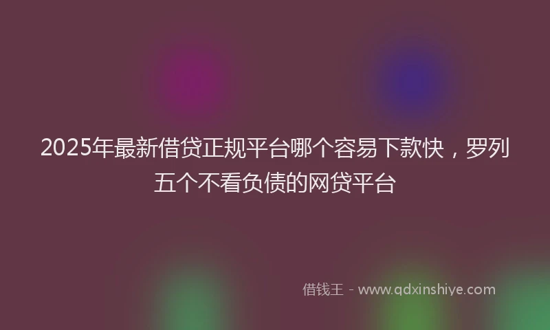2025年最新借贷正规平台哪个容易下款快，罗列五个不看负债的网贷平台