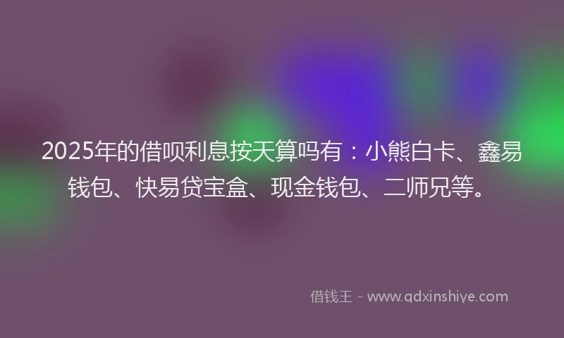 2025年的借呗利息按天算吗有：小熊白卡、鑫易钱包、快易贷宝盒、现金钱包、二师兄等。
