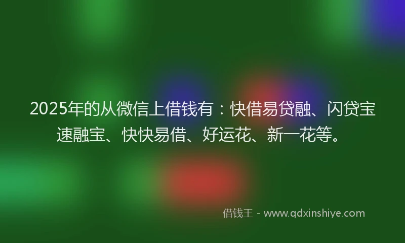 2025年的从微信上借钱有：快借易贷融、闪贷宝速融宝、快快易借、好运花、新一花等。