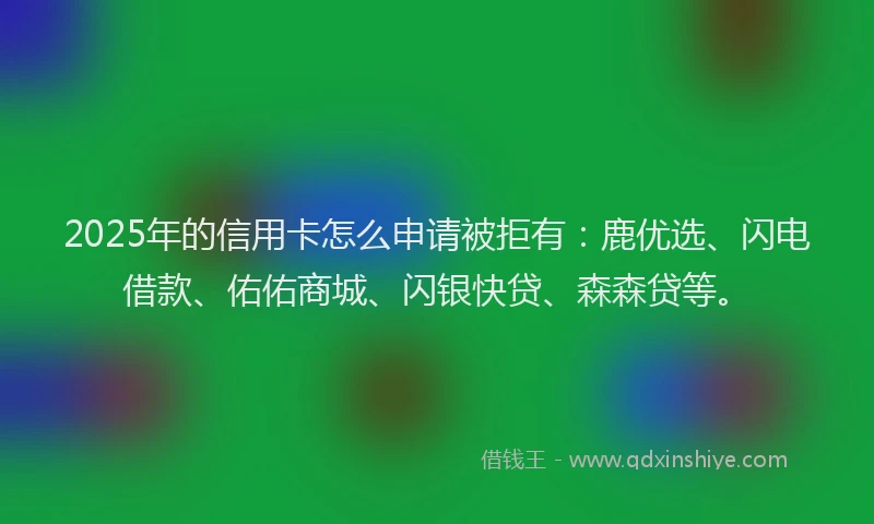 2025年的信用卡怎么申请被拒有：鹿优选、闪电借款、佑佑商城、闪银快贷、森森贷等。