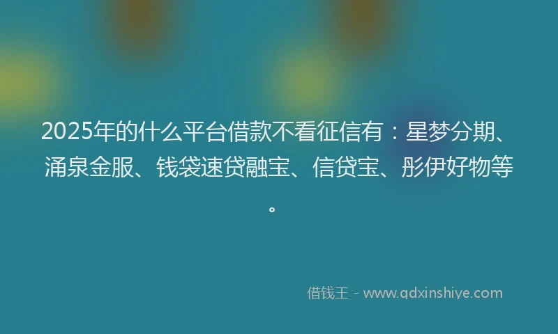 2025年的什么平台借款不看征信有：星梦分期、涌泉金服、钱袋速贷融宝、信贷宝、彤伊好物等。