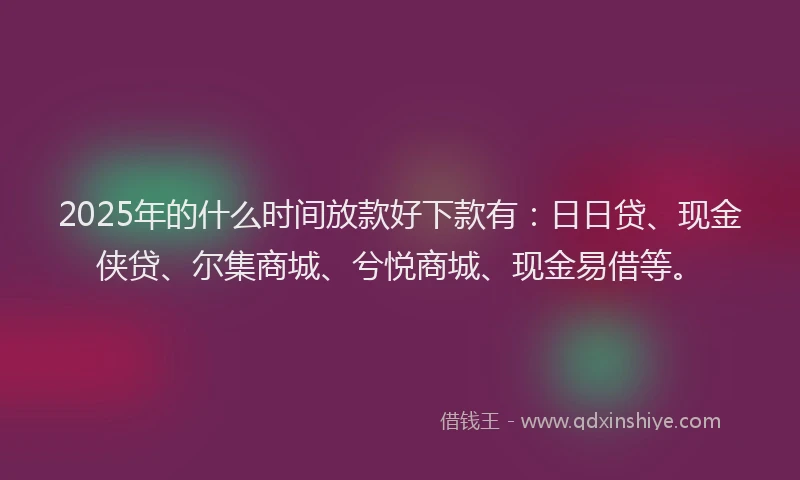 2025年的什么时间放款好下款有：日日贷、现金侠贷、尔集商城、兮悦商城、现金易借等。