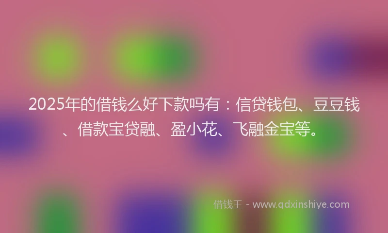 2025年的借钱么好下款吗有：信贷钱包、豆豆钱、借款宝贷融、盈小花、飞融金宝等。