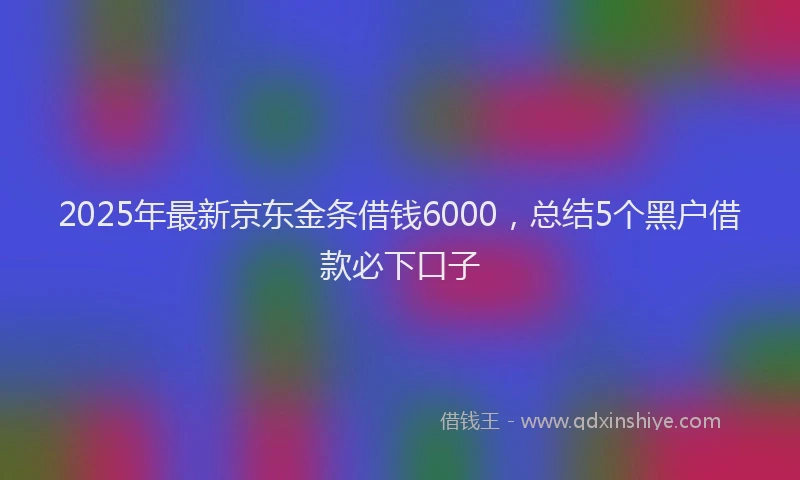 2025年最新京东金条借钱6000，总结5个黑户借款必下口子