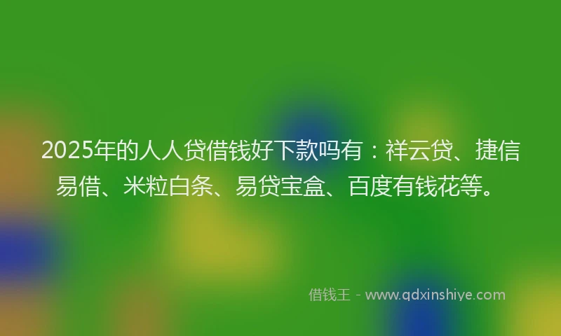 2025年的人人贷借钱好下款吗有：祥云贷、捷信易借、米粒白条、易贷宝盒、百度有钱花等。