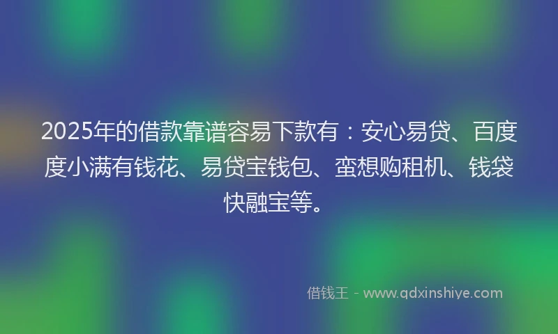2025年的借款靠谱容易下款有：安心易贷、百度度小满有钱花、易贷宝钱包、蛮想购租机、钱袋快融宝等。