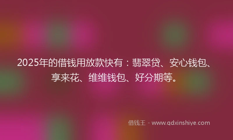 2025年的借钱用放款快有：翡翠贷、安心钱包、享来花、维维钱包、好分期等。