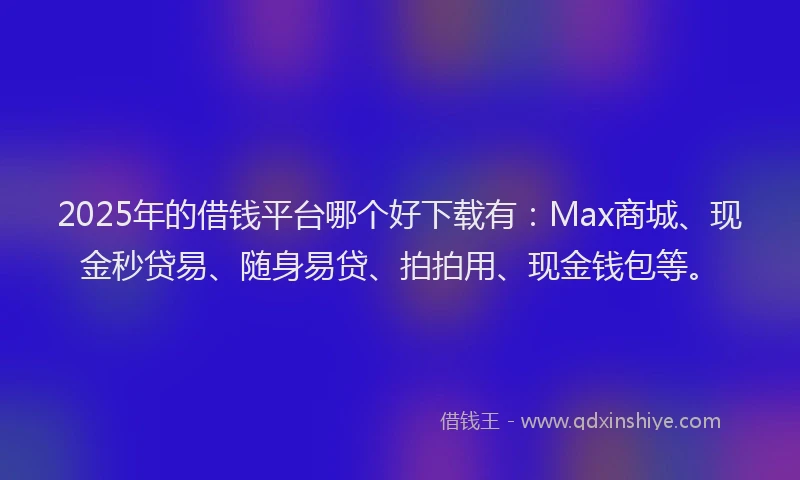 2025年的借钱平台哪个好下载有：Max商城、现金秒贷易、随身易贷、拍拍用、现金钱包等。