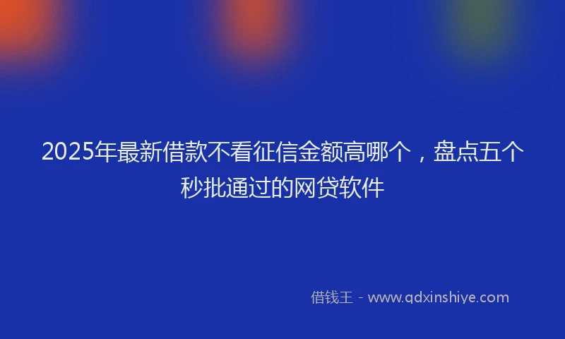 2025年最新借款不看征信金额高哪个，盘点五个秒批通过的网贷软件