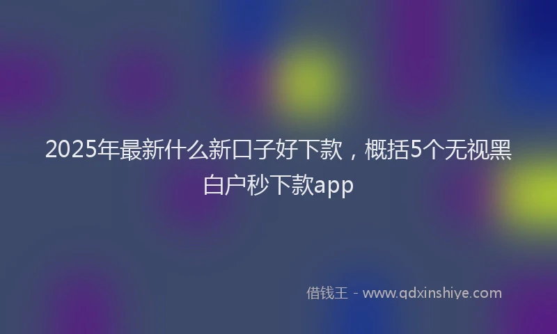 2025年最新什么新口子好下款，概括5个无视黑白户秒下款app