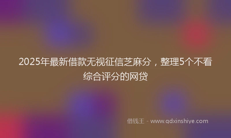 2025年最新借款无视征信芝麻分，整理5个不看综合评分的网贷
