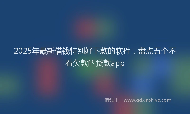 2025年最新借钱特别好下款的软件，盘点五个不看欠款的贷款app
