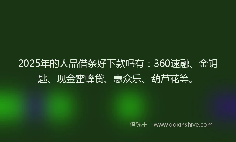 2025年的人品借条好下款吗有：360速融、金钥匙、现金蜜蜂贷、惠众乐、葫芦花等。