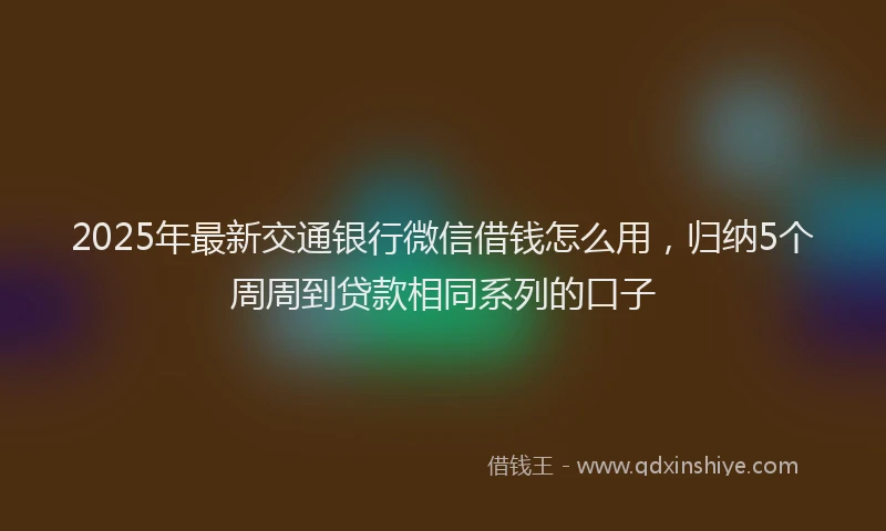 2025年最新交通银行微信借钱怎么用，归纳5个周周到贷款相同系列的口子