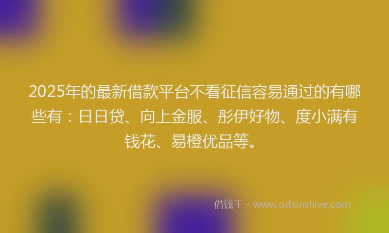 2025年的最新借款平台不看征信容易通过的有哪些有：日日贷、向上金服、彤伊好物、度小满有钱花、易橙优品等。