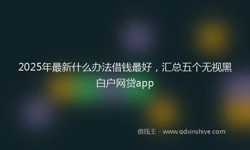 2025年最新什么办法借钱最好，汇总五个无视黑白户网贷app
