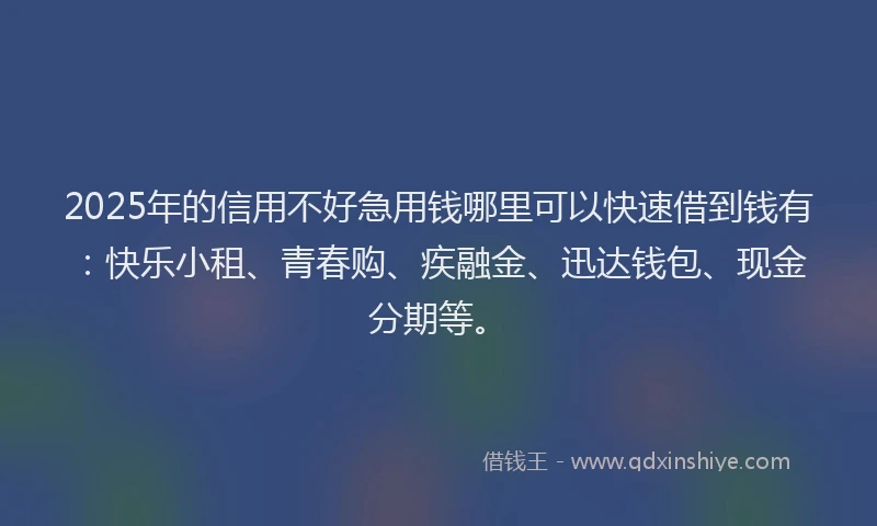2025年的信用不好急用钱哪里可以快速借到钱有：快乐小租、青春购、疾融金、迅达钱包、现金分期等。