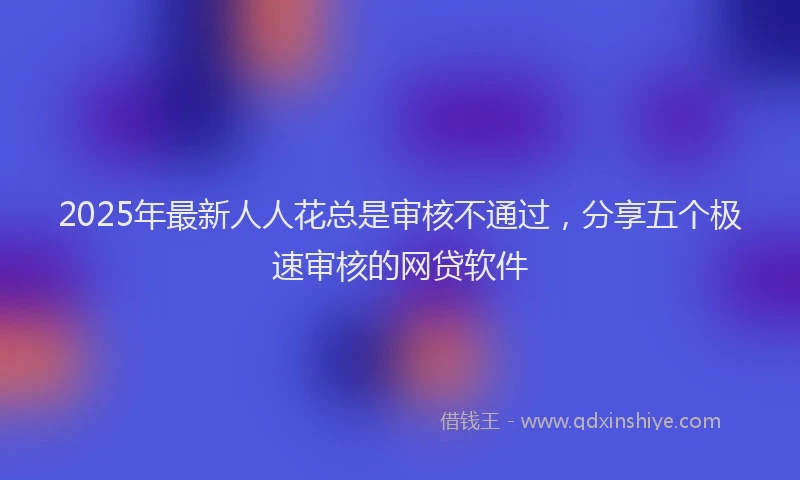 2025年最新人人花总是审核不通过，分享五个极速审核的网贷软件
