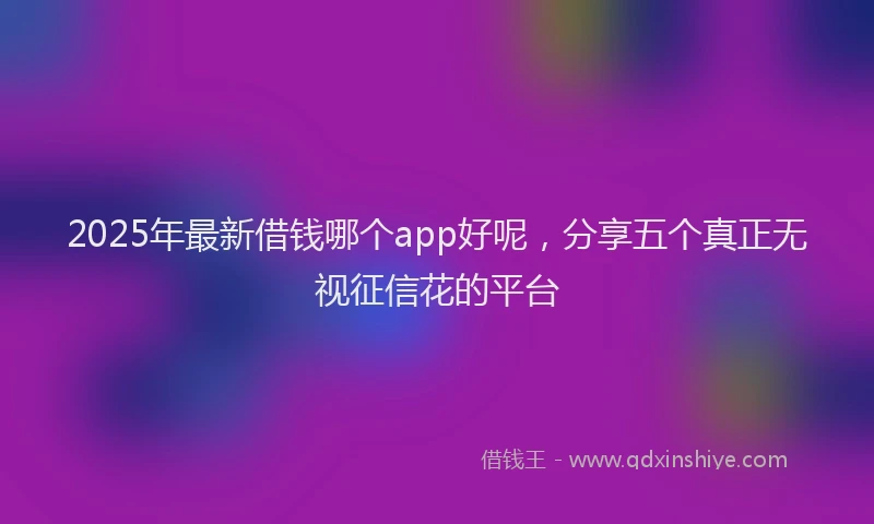 2025年最新借钱哪个app好呢，分享五个真正无视征信花的平台