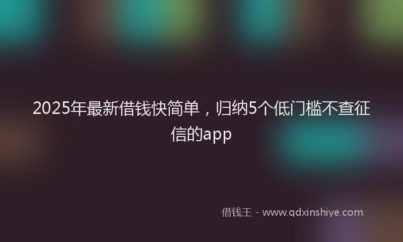 2025年最新借钱快简单，归纳5个低门槛不查征信的app