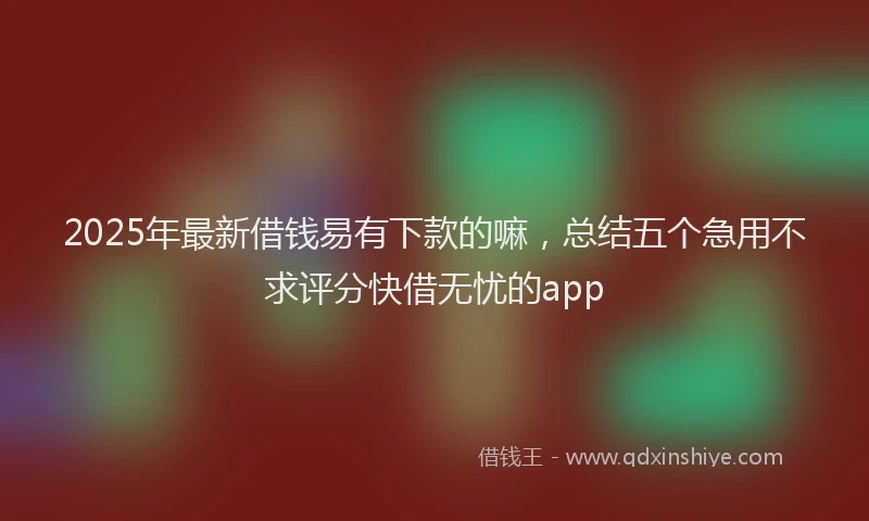 2025年最新借钱易有下款的嘛，总结五个急用不求评分快借无忧的app