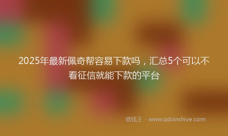 2025年最新佩奇帮容易下款吗，汇总5个可以不看征信就能下款的平台