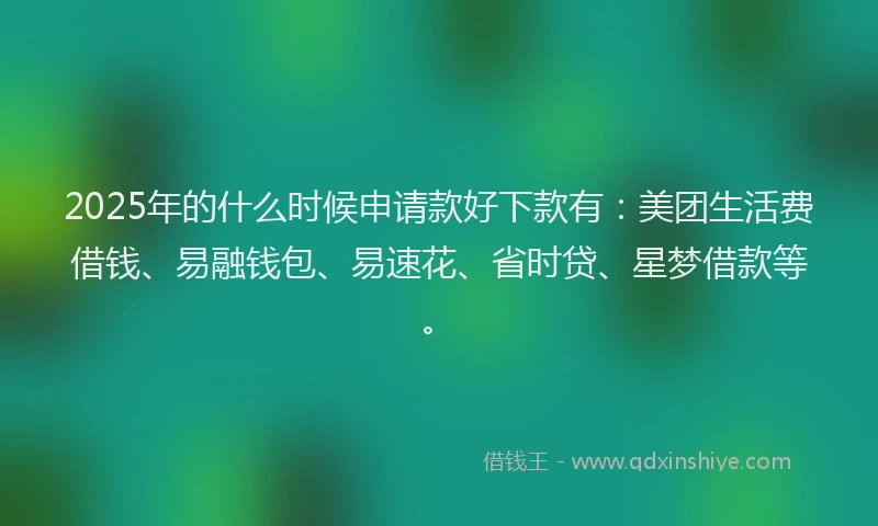 2025年的什么时候申请款好下款有：美团生活费借钱、易融钱包、易速花、省时贷、星梦借款等。