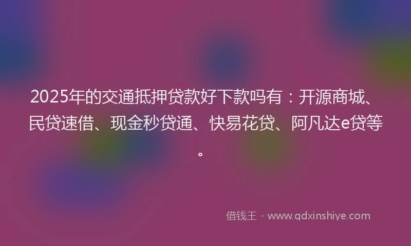 2025年的交通抵押贷款好下款吗有：开源商城、民贷速借、现金秒贷通、快易花贷、阿凡达e贷等。