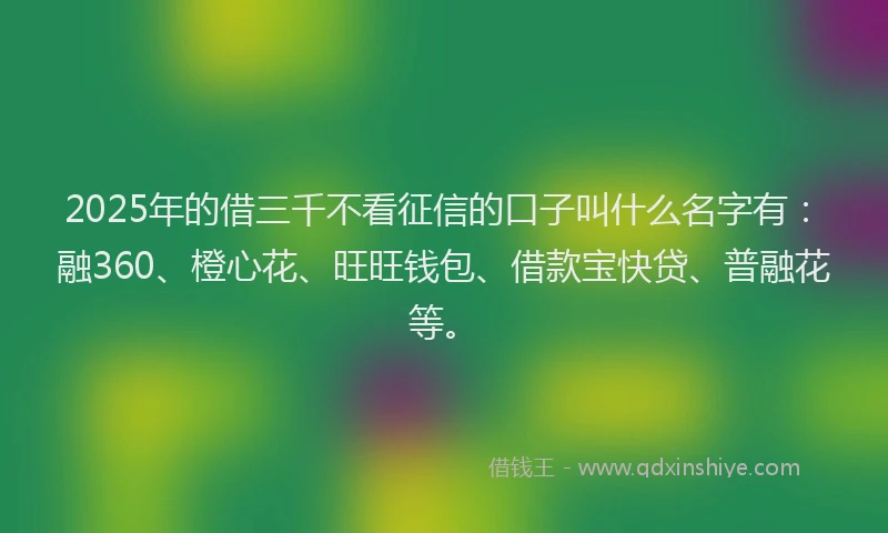2025年的借三千不看征信的口子叫什么名字有：融360、橙心花、旺旺钱包、借款宝快贷、普融花等。