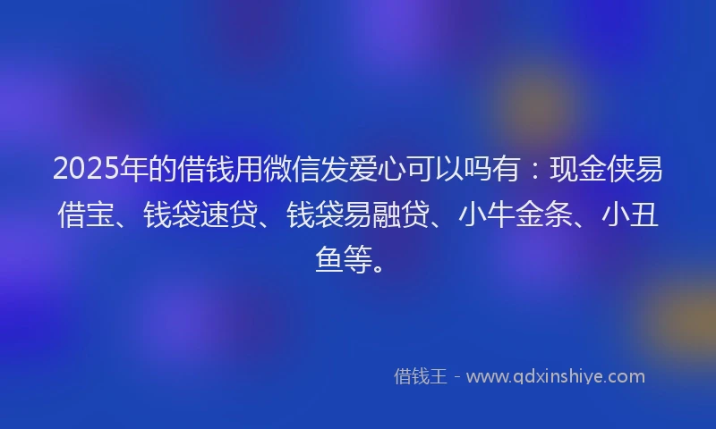 2025年的借钱用微信发爱心可以吗有：现金侠易借宝、钱袋速贷、钱袋易融贷、小牛金条、小丑鱼等。