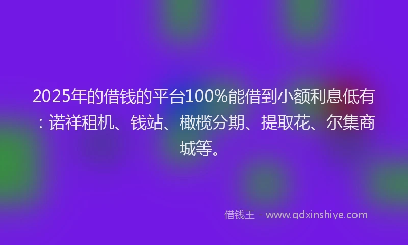 2025年的借钱的平台100%能借到小额利息低有：诺祥租机、钱站、橄榄分期、提取花、尔集商城等。