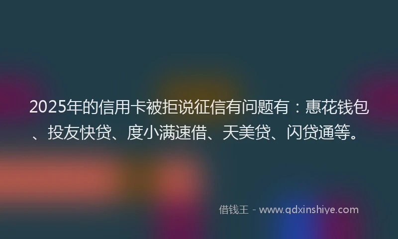 2025年的信用卡被拒说征信有问题有：惠花钱包、投友快贷、度小满速借、天美贷、闪贷通等。