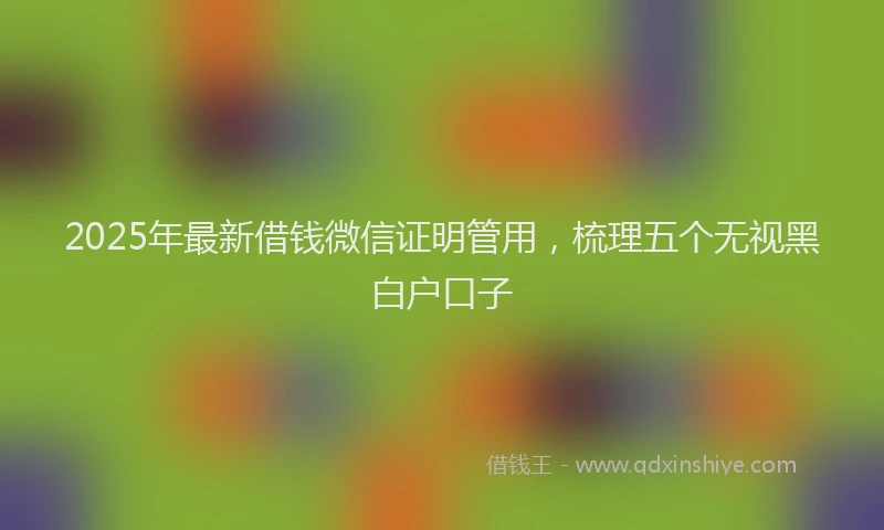 2025年最新借钱微信证明管用，梳理五个无视黑白户口子