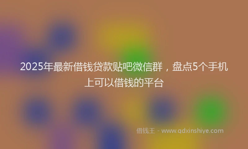 2025年最新借钱贷款贴吧微信群，盘点5个手机上可以借钱的平台