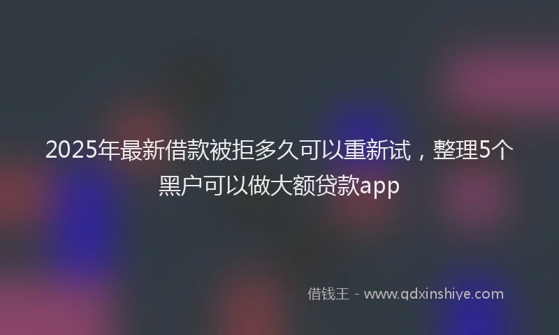 2025年最新借款被拒多久可以重新试，整理5个黑户可以做大额贷款app