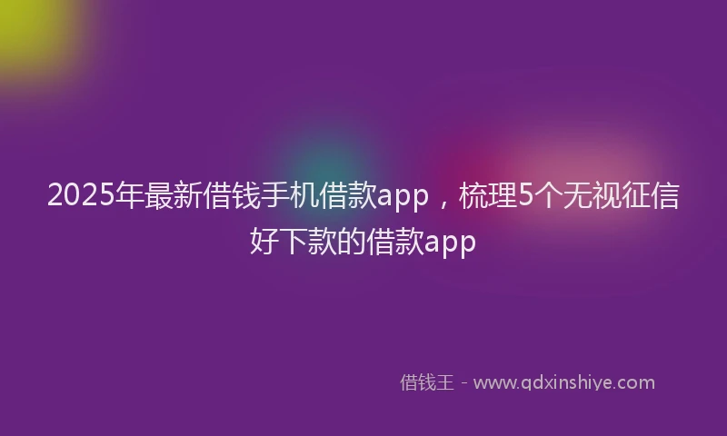 2025年最新借钱手机借款app，梳理5个无视征信好下款的借款app