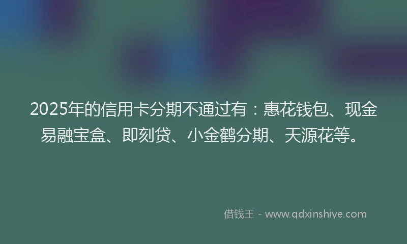 2025年的信用卡分期不通过有：惠花钱包、现金易融宝盒、即刻贷、小金鹤分期、天源花等。
