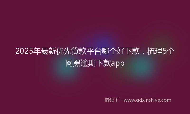 2025年最新优先贷款平台哪个好下款，梳理5个网黑逾期下款app