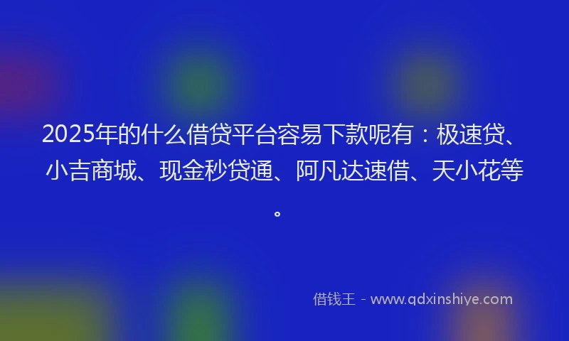 2025年的什么借贷平台容易下款呢有：极速贷、小吉商城、现金秒贷通、阿凡达速借、天小花等。