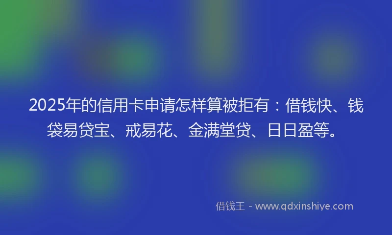 2025年的信用卡申请怎样算被拒有：借钱快、钱袋易贷宝、戒易花、金满堂贷、日日盈等。
