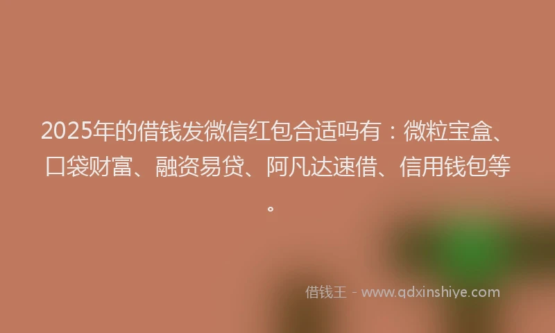2025年的借钱发微信红包合适吗有：微粒宝盒、口袋财富、融资易贷、阿凡达速借、信用钱包等。