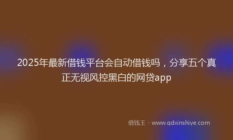 2025年最新借钱平台会自动借钱吗，分享五个真正无视风控黑白的网贷app
